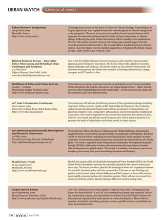 W O R L D
u r b a n
74 July 2009
Urban Research Symposium
28-30 June 2009
Marseille, France
http://www.urs2009.net/
Habitat Business Forum – Innovative
Cities: Showcasing and Debating Urban
Challenges and Solutions
7-9 July 2009
Vighan Bhawan, New Delhi, India
www.ficci-habitatbusinessforum.com
Multilayered Cities and Urban Systems
30 July – 9 August
Hyderabad, Andhra Pradesh, India
http://www.multilayeredcities.com/
10th
Asia Urbanization Conference
16-19 August 2009
University of Hong Kong, Hong Kong, China
http://www.hku.hk/asia2009
15th
International Sustainable Development
and Research Conference
5-8 July 2009
Utrecht University, Utrecht, Netherlands
http://globalchallenge2009.geo.uu.nl/
World Water Week
16-22 August 2009
Stockholm, Sweden
http://www.worldwaterweek.org/
Global Mayors Forum
15-18 September 2009
Hong Kong and Shenzhen, China
http://www.g-mforum.org/English/default.aspx
The symposium focuses on the theme of Cities and Climate Change: Responding to an
Urgent Agenda and aims to push forward the research agenda on climate change from
a city perspective. The event is structured around five broad research clusters which
represent the most relevant issues faced by cities and peri-urban areas on climate
change. Following the event further information will be available in two publications.
The first will contain the most relevant and cutting-edge research papers directed
towards academics and researchers. The second will be a handbook aimed at decision
makers of 40 short papers on the practical applications of dealing with climate change
in cities. There will be a side event on 1 July.
This is the first Habitat Business Forum focusing on cities that have demonstrated
planning and development innovation. The forum will provide a platform to debate
urban challenges and solutions. The private sector, as a key driver of innovation, will
showcase best practices and debate new solutions to housing, infrastructure, energy,
transport and ICT needs in cities.
The conference proposes to present research on and debate several themes including:
Urban Structures and Systems; Resources and Urban Requirements – Water, Energy,
Services, Other Infrastructure; Security and Conflict – for the economy, the people, the
environment; and Urban Infrastructure.
The conference will address the following themes: Urban population change including
migration; Urban systems; Quality of life; Sustainable development; City marketing
and economic development; Social justice; Urban governance; Transportation; Ap-
plications related to GIS; Comparative urbanization; and Environmental conditions in
Asian cities. The event is organized by the Asian Urban Research Association (AURA),
which is a non-profit and private research organization whose primary purpose is to
promote the study of urbanization and urban growth in Asian regions.
The conference follows the theme of Taking up the Global Challenge: Analysing the
implementation of innovations and governance for sustainable development. The focus
will be on the key factors explaining successes (and failures) in the practices of imple-
mentation of innovations and governance for sustainable development from all over the
globe. The event is organized by the International Sustainable Development Research
Society (ISDRS), which aims to foster and communicate the importance of sustain-
able development in a global society. The society is a coalition of academic researchers,
teachers, government, non-governmental organizations and industry.
Hosted and organiz ed by the Stockholm International Water Institute (SIWI), the World
Water Week in Stockholm has been the annual focal point for the planet’s water issues
since 1991. The forum provides a place for the exchange of views and experiences between
the scientific, business, policy and civic communities. It focuses on new thinking and
positive action toward water-related challenges and their impact on the world’s environ-
ment, health, economic and poverty reduction agendas. There will also be an award cer-
emony to celebrate projects already making a difference towards saving water.
The First Global Mayors Forum, themed: High Growth Cities: Meeting the Chal-
lenges for Sustainability. A total of 1,000 international guests are expected, includ-
ing outstanding mayors, city administrators, leaders from the United Nations and
international organizations, and experts on urban development. There will be a
number of activities, including a plenary session, parallel sessions, roundtable ses-
sions and exhibition fair.
URBAN WATCH Calendar of events
 