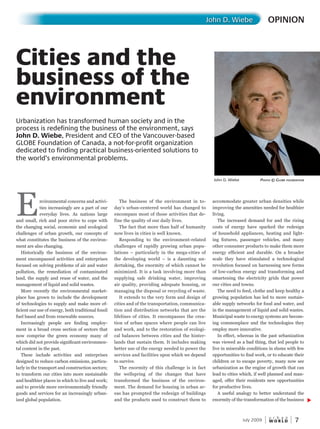 W O R L D
u r b a n
7July 2009
Environmental concerns and activi-
ties increasingly are a part of our
everyday lives. As nations large
and small, rich and poor strive to cope with
the changing social, economic and ecological
challenges of urban growth, our concepts of
what constitutes the business of the environ-
ment are also changing.
Historically the business of the environ-
ment encompassed activities and enterprises
focused on solving problems of air and water
pollution, the remediation of contaminated
land, the supply and reuse of water, and the
management of liquid and solid wastes.
More recently the environmental market-
place has grown to include the development
of technologies to supply and make more ef-
ficient our use of energy, both traditional fossil
fuel based and from renewable sources.
Increasingly people are finding employ-
ment in a broad cross section of sectors that
now comprise the green economy many of
which did not provide significant environmen-
tal content in the past.
These include activities and enterprises
designed to reduce carbon emissions, particu-
larly in the transport and construction sectors;
to transform our cities into more sustainable
and healthier places in which to live and work;
and to provide more environmentally friendly
goods and services for an increasingly urban-
ized global population.
The business of the environment in to-
day’s urban-centered world has changed to
encompass most of those activities that de-
fine the quality of our daily lives.
The fact that more than half of humanity
now lives in cities is well known.
Responding to the environment-related
challenges of rapidly growing urban popu-
lations – particularly in the mega-cities of
the developing world – is a daunting un-
dertaking, the enormity of which cannot be
minimized. It is a task involving more than
supplying safe drinking water, improving
air quality, providing adequate housing, or
managing the disposal or recycling of waste.
It extends to the very form and design of
cities and of the transportation, communica-
tion and distribution networks that are the
lifelines of cities. It encompasses the crea-
tion of urban spaces where people can live
and work, and to the restoration of ecologi-
cal balances between cities and the hinter-
lands that sustain them. It includes making
better use of the energy needed to power the
services and facilities upon which we depend
to survive.
The enormity of this challenge is in fact
the wellspring of the changes that have
transformed the business of the environ-
ment. The demand for housing in urban ar-
eas has prompted the redesign of buildings
and the products used to construct them to
accommodate greater urban densities while
improving the amenities needed for healthier
living.
The increased demand for and the rising
costs of energy have sparked the redesign
of household appliances, heating and light-
ing fixtures, passenger vehicles, and many
other consumer products to make them more
energy efficient and durable. On a broader
scale they have stimulated a technological
revolution focused on harnessing new forms
of low-carbon energy and transforming and
smartening the electricity grids that power
our cities and towns.
The need to feed, clothe and keep healthy a
growing population has led to more sustain-
able supply networks for food and water, and
in the management of liquid and solid wastes.
Municipal waste to energy systems are becom-
ing commonplace and the technologies they
employ more innovative.
In effect, whereas in the past urbanization
was viewed as a bad thing, that led people to
live in miserable conditions in slums with few
opportunities to find work, or to educate their
children or to escape poverty, many now see
urbanization as the engine of growth that can
lead to cities which, if well planned and man-
aged, offer their residents new opportunities
for productive lives.
A useful analogy to better understand the
enormity of the transformation of the business
OPINIONJohn D. Wiebe
Cities and the
business of the
environment
John D. Wiebe PhotoPhotoP © GloBe foundation
Urbanization has transformed human society and in the
process is redefining the business of the environment, says
John D. Wiebe, President and CEO of the Vancouver-based
GLOBE Foundation of Canada, a not-for-profit organization
dedicated to finding practical business-oriented solutions to
the world’s environmental problems.
 