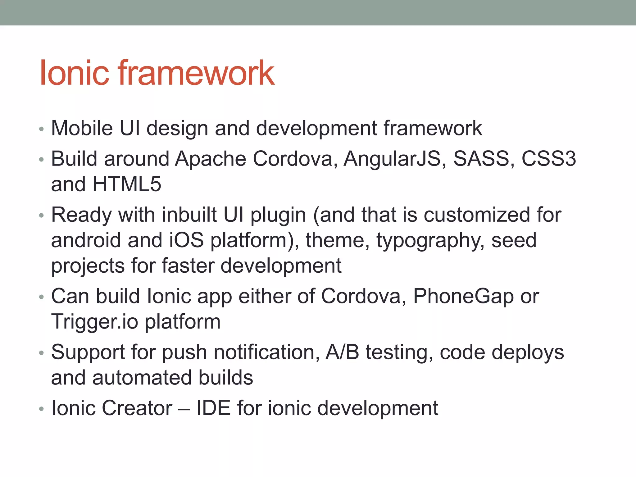 Ionic framework
• Mobile UI design and development framework
• Build around Apache Cordova, AngularJS, SASS, CSS3
and HTML5
• Ready with inbuilt UI plugin (and that is customized for
android and iOS platform), theme, typography, seed
projects for faster development
• Can build Ionic app either of Cordova, PhoneGap or
Trigger.io platform
• Support for push notification, A/B testing, code deploys
and automated builds
• Ionic Creator – IDE for ionic development
 