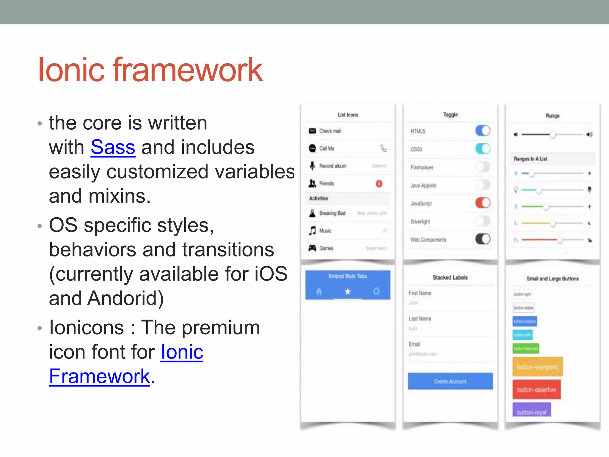 Ionic framework
• the core is written
with Sass and includes
easily customized variables
and mixins.
• OS specific styles,
behaviors and transitions
(currently available for iOS
and Andorid)
• Ionicons : The premium
icon font for Ionic
Framework.
 