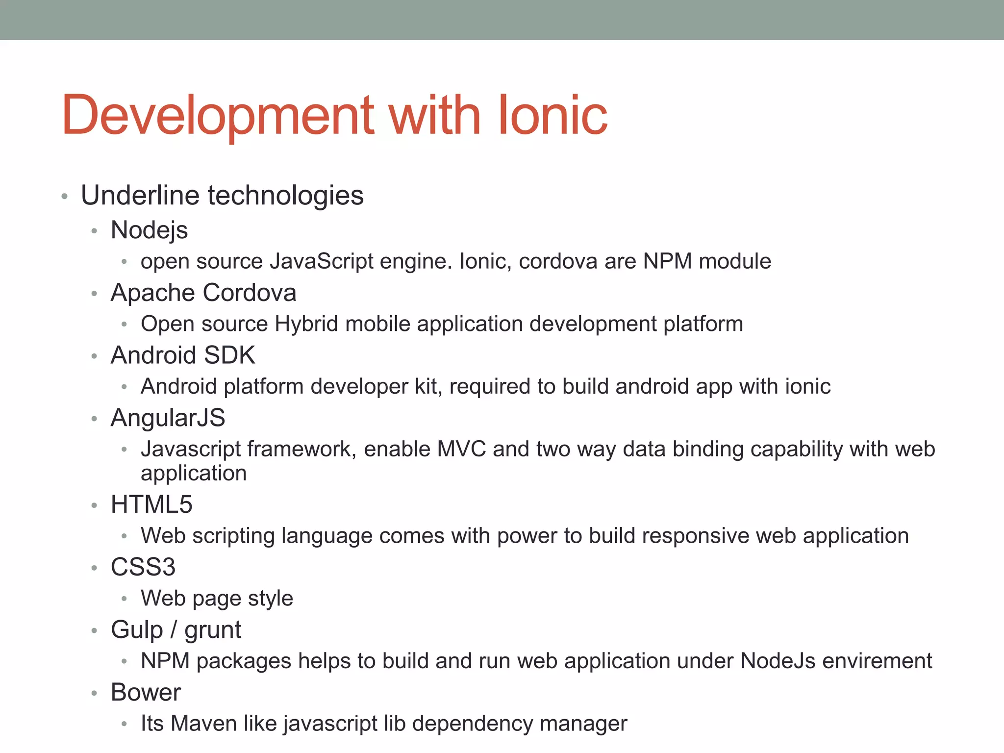 Development with Ionic
• Underline technologies
• Nodejs
• open source JavaScript engine. Ionic, cordova are NPM module
• Apache Cordova
• Open source Hybrid mobile application development platform
• Android SDK
• Android platform developer kit, required to build android app with ionic
• AngularJS
• Javascript framework, enable MVC and two way data binding capability with web
application
• HTML5
• Web scripting language comes with power to build responsive web application
• CSS3
• Web page style
• Gulp / grunt
• NPM packages helps to build and run web application under NodeJs envirement
• Bower
• Its Maven like javascript lib dependency manager
 