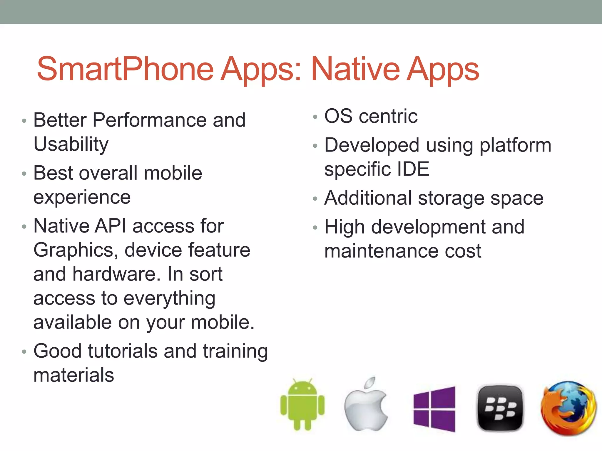 SmartPhone Apps: Native Apps
• OS centric
• Developed using platform
specific IDE
• Additional storage space
• High development and
maintenance cost
• Better Performance and
Usability
• Best overall mobile
experience
• Native API access for
Graphics, device feature
and hardware. In sort
access to everything
available on your mobile.
• Good tutorials and training
materials
 