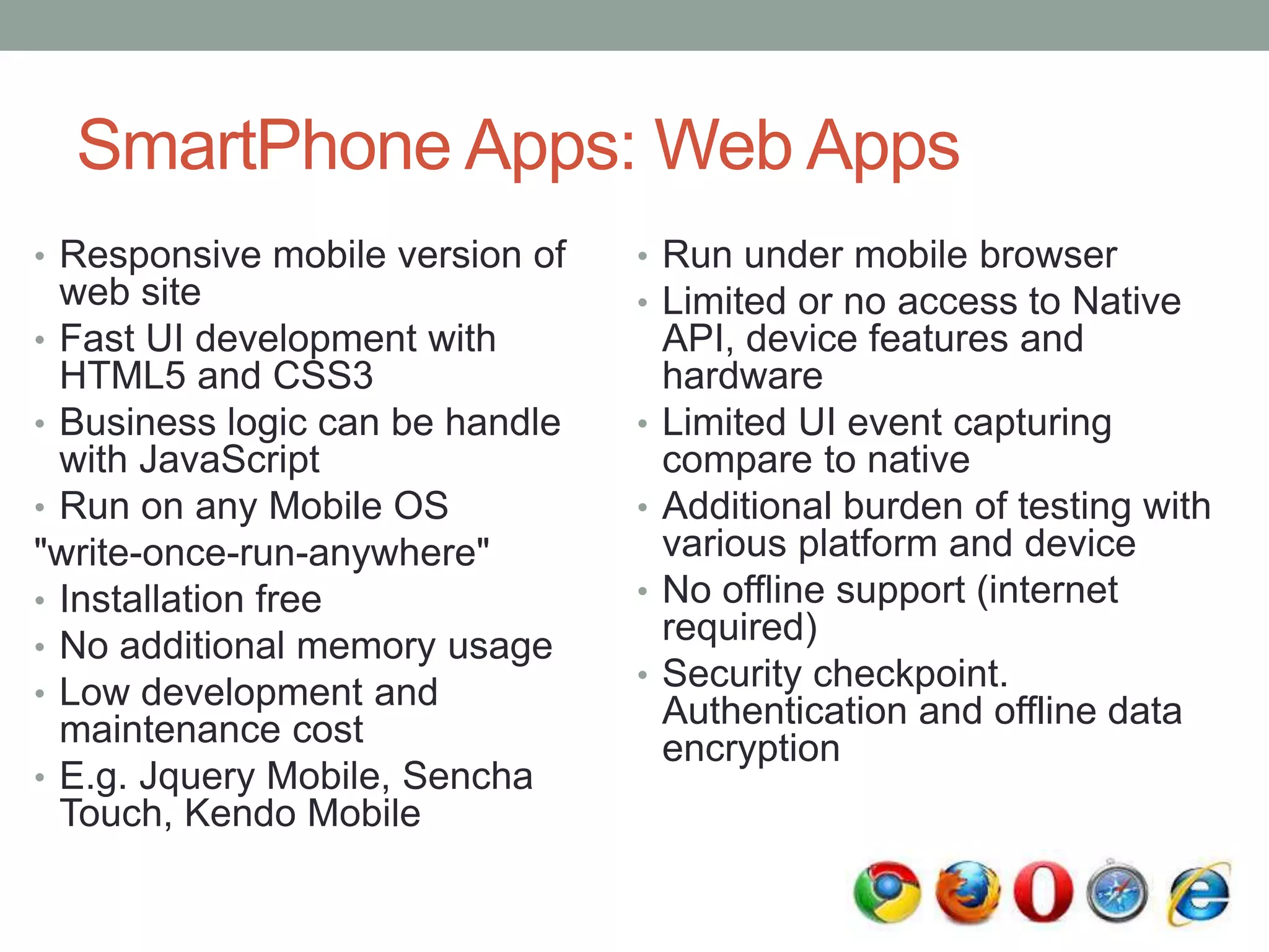 SmartPhone Apps: Web Apps
• Responsive mobile version of
web site
• Fast UI development with
HTML5 and CSS3
• Business logic can be handle
with JavaScript
• Run on any Mobile OS
"write-once-run-anywhere"
• Installation free
• No additional memory usage
• Low development and
maintenance cost
• E.g. Jquery Mobile, Sencha
Touch, Kendo Mobile
• Run under mobile browser
• Limited or no access to Native
API, device features and
hardware
• Limited UI event capturing
compare to native
• Additional burden of testing with
various platform and device
• No offline support (internet
required)
• Security checkpoint.
Authentication and offline data
encryption
 