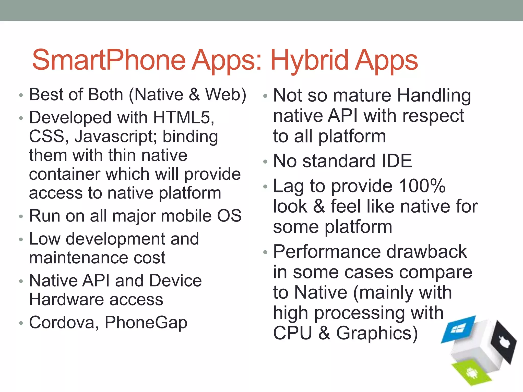 SmartPhone Apps: Hybrid Apps
• Best of Both (Native & Web)
• Developed with HTML5,
CSS, Javascript; binding
them with thin native
container which will provide
access to native platform
• Run on all major mobile OS
• Low development and
maintenance cost
• Native API and Device
Hardware access
• Cordova, PhoneGap
• Not so mature Handling
native API with respect
to all platform
• No standard IDE
• Lag to provide 100%
look & feel like native for
some platform
• Performance drawback
in some cases compare
to Native (mainly with
high processing with
CPU & Graphics)
 