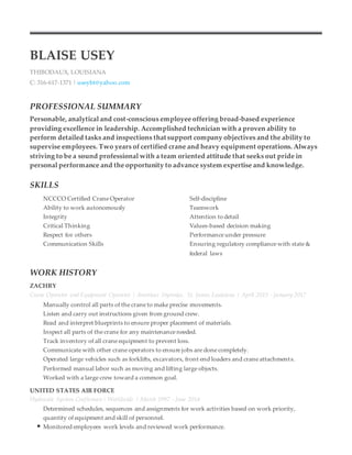 BLAISE USEY
THIBODAUX, LOUISIANA
C: 316-617-1371 | useybt@yahoo.com
PROFESSIONAL SUMMARY
Personable, analytical and cost-conscious employee offering broad-based experience
providing excellence in leadership. Accomplished technician with a proven ability to
perform detailed tasks and inspections that support company objectives and the ability to
supervise employees. Two years of certified crane and heavy equipment operations. Always
striving to be a sound professional with a team oriented attitude that seeks out pride in
personal performance and the opportunity to advance system expertise and knowledge.
SKILLS
NCCCO Certified Crane Operator Self-discipline
Ability to work autonomously Teamwork
Integrity Attention to detail
Critical Thinking Values-based decision making
Respect for others Performance under pressure
Communication Skills Ensuring regulatory compliance with state &
federal laws
WORK HISTORY
ZACHRY
Crane Operator and Equipment Operator | Americas Styrenics, St. James Louisiana | April 2015 - January 2017
Manually control all parts of the crane to make precise movements.
Listen and carry out instructions given from ground crew.
Read and interpret blueprints to ensure proper placement of materials.
Inspect all parts of the crane for any maintenance needed.
Track inventory of all crane equipment to prevent loss.
Communicate with other crane operators to ensure jobs are done completely.
Operated large vehicles such as forklifts, excavators, front end loaders and crane attachments.
Performed manual labor such as moving and lifting large objects.
Worked with a large crew toward a common goal.
UNITED STATES AIR FORCE
Hydraulic System Craftsman | Worldwide | March 1997 - June 2014
Determined schedules, sequences and assignments for work activities based on work priority,
quantity of equipment and skill of personnel.
Monitored employees work levels and reviewed work performance.
 