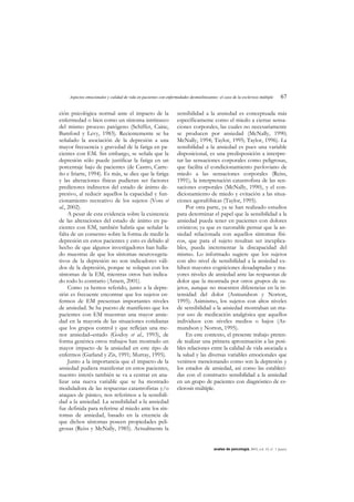 Aspectos emocionales y calidad de vida en pacientes con enfermedades desmielinizantes: el caso de la esclerosis múltiple 67
anales de psicología, 2003, vol. 19, nº 1 (junio)
ción psicológica normal ante el impacto de la
enfermedad o bien como un síntoma intrínseco
del mismo proceso patógeno (Schiffer, Caine,
Bamford y Levy, 1983). Recientemente se ha
señalado la asociación de la depresión a una
mayor frecuencia y gravedad de la fatiga en pa-
cientes con EM. Sin embargo, se señala que la
depresión sólo puede justificar la fatiga en un
porcentaje bajo de pacientes (de Castro, Carre-
ño e Iriarte, 1994). Es más, se dice que la fatiga
y las alteraciones físicas pudieran ser factores
predictores indirectos del estado de ánimo de-
presivo, al reducir aquellos la capacidad y fun-
cionamiento recreativo de los sujetos (Voss et
al., 2002).
A pesar de esta evidencia sobre la existencia
de las alteraciones del estado de ánimo en pa-
cientes con EM, también habría que señalar la
falta de un consenso sobre la forma de medir la
depresión en estos pacientes y esto es debido al
hecho de que algunos investigadores han halla-
do muestras de que los síntomas neurovegeta-
tivos de la depresión no son indicadores váli-
dos de la depresión, porque se solapan con los
síntomas de la EM, mientras otros han indica-
do todo lo contrario (Arnett, 2001).
Como ya hemos referido, junto a la depre-
sión es frecuente encontrar que los sujetos en-
fermos de EM presentan importantes niveles
de ansiedad. Se ha puesto de manifiesto que los
pacientes con EM muestran una mayor ansie-
dad en la mayoría de las situaciones cotidianas
que los grupos control y que reflejan una me-
nor ansiedad–estado (Godoy et al., 1993), de
forma genérica otros trabajos han mostrado un
mayor impacto de la ansiedad en este tipo de
enfermos (Garland y Zis, 1991; Murray, 1995).
Junto a la importancia que el impacto de la
ansiedad pudiera manifestar en estos pacientes,
nuestro interés también se va a centrar en ana-
lizar una nueva variable que se ha mostrado
moduladora de las respuestas catastrofistas y/o
ataques de pánico, nos referimos a la sensibili-
dad a la ansiedad. La sensibilidad a la ansiedad
fue definida para referirse al miedo ante los sín-
tomas de ansiedad, basado en la creencia de
que dichos síntomas poseen propiedades peli-
grosas (Reiss y McNally, 1985). Actualmente la
sensibilidad a la ansiedad es conceptuada más
específicamente como el miedo a ciertas sensa-
ciones corporales, las cuales no necesariamente
se producen por ansiedad (McNally, 1990;
McNally, 1994; Taylor, 1995; Taylor, 1996). La
sensibilidad a la ansiedad es pues una variable
disposicional, es una predisposición a interpre-
tar las sensaciones corporales como peligrosas,
que facilita el condicionamiento pavloviano de
miedo a las sensaciones corporales (Reiss,
1991), la interpretación catastrofista de las sen-
saciones corporales (McNally, 1990), y el con-
dicionamiento de miedo y evitación a las situa-
ciones agorafóbicas (Taylor, 1995).
Por otra parte, ya se han realizado estudios
para determinar el papel que la sensibilidad a la
ansiedad pueda tener en pacientes con dolores
crónicos; ya que es razonable pensar que la an-
siedad relacionada con aquellos síntomas físi-
cos, que para el sujeto resultan ser inexplica-
bles, pueda incrementar la discapacidad del
mismo. Lo informado sugiere que los sujetos
con alto nivel de sensibilidad a la ansiedad ex-
hiben mayores cogniciones desadaptadas y ma-
yores niveles de ansiedad ante las respuestas de
dolor que la mostrada por otros grupos de su-
jetos, aunque no muestren diferencias en la in-
tensidad del dolor (Asmundson y Norton,
1995). Asimismo, los sujetos con altos niveles
de sensibilidad a la ansiedad mostraban un ma-
yor uso de medicación analgésica que aquellos
individuos con niveles medios o bajos (As-
mundson y Norton, 1995).
En este contexto, el presente trabajo preten-
de realizar una primera aproximación a las posi-
bles relaciones entre la calidad de vida asociada a
la salud y las diversas variables emocionales que
venimos mencionando como son la depresión y
los estados de ansiedad, así como las estableci-
das con el constructo sensibilidad a la ansiedad
en un grupo de pacientes con diagnóstico de es-
clerosis múltiple.
 