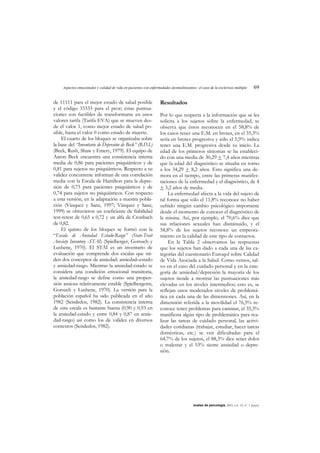 Aspectos emocionales y calidad de vida en pacientes con enfermedades desmielinizantes: el caso de la esclerosis múltiple 69
anales de psicología, 2003, vol. 19, nº 1 (junio)
de 11111 para el mejor estado de salud posible
y el código 33333 para el peor; éstas puntua-
ciones son factibles de transformarse en unos
valores tarifa (Tarifa EVA) que se mueven des-
de el valor 1, como mejor estado de salud po-
sible, hasta el valor 0 como estado de muerte.
El cuarto de los bloques se organizaba sobre
la base del “Inventario de Depresión de Beck” (B.D.I.)
(Beck, Rush, Shaw y Emery, 1979). El equipo de
Aaron Beck encuentra una consistencia interna
media de 0,86 para pacientes psiquiátricos y de
0,81 para sujetos no psiquiátricos. Respecto a su
validez concurrente informan de una correlación
media con la Escala de Hamilton para la depre-
sión de 0,73 para pacientes psiquiátricos y de
0,74 para sujetos no psiquiátricos. Con respecto
a esta versión, en la adaptación a nuestra pobla-
ción (Vázquez y Sanz, 1997; Vázquez y Sanz,
1999) se obtuvieron un coeficiente de fiabilidad
test-retest de 0,65 a 0,72 y un alfa de Cronbach
de 0,82.
El quinto de los bloques se formó con la
“Escala de Ansiedad Estado-Rasgo” (State-Trait
Anxiety Inventory -STAI) (Spielberger, Gorsuch y
Lushene, 1970). El STAI es un inventario de
evaluación que comprende dos escalas que mi-
den dos conceptos de ansiedad: ansiedad–estado
y ansiedad-rasgo. Mientras la ansiedad-estado se
considera una condición emocional transitoria,
la ansiedad-rasgo se define como una propen-
sión ansiosa relativamente estable (Spielbergerm,
Gorsuch y Lushene, 1970). La versión para la
población español ha sido publicada en el año
1982 (Seisdedos, 1982). La consistencia interna
de esta escala es bastante buena (0,90 y 0,93 en
la ansiedad-estado y entre 0,84 y 0,87 en ansie-
dad-rasgo) así como los de validez en diversos
contextos (Seisdedos, 1982).
Resultados
Por lo que respecta a la información que se les
solicita a los sujetos sobre la enfermedad, se
observa que éstos reconocen en el 58,8% de
los casos tener una E.M. en brotes, en el 35,3%
sería en brotes progresiva y sólo el 5,9% indica
tener una E.M. progresiva desde su inicio. La
edad de los primeros síntomas se ha estableci-
do con una media de 30,29 + 7,4 años mientras
que la edad del diagnóstico se situaba en torno
a los 34,29 + 8,2 años. Esto significa una de-
mora en el tiempo, entre las primeras manifes-
taciones de la enfermedad y el diagnóstico, de 4
+ 3,2 años de media.
La enfermedad afecta a la vida del sujeto de
tal forma que sólo el 11,8% reconoce no haber
sufrido ningún cambio psicológico importante
desde el momento de conocer el diagnóstico de
la misma. Así, por ejemplo, el 70,6% dice que
sus relaciones sexuales han disminuido, y el
58,8% de los sujetos reconoce un empeora-
miento en la calidad de este tipo de contactos.
En la Tabla 2 observamos las respuestas
que los sujetos han dado a cada una de las ca-
tegorías del cuestionario Euroqol sobre Calidad
de Vida Asociada a la Salud. Como vemos, sal-
vo en el caso del cuidado personal y en la cate-
goría de ansiedad/depresión la mayoría de los
sujetos tiende a mostrar las puntuaciones más
elevadas en los niveles intermedios; esto es, se
reflejan unos moderados niveles de problemá-
tica en cada una de las dimensiones. Así, en la
dimensión referida a la movilidad el 76,5% re-
conoce tener problemas para caminar, el 35,3%
manifiesta algún tipo de problemática para rea-
lizar las tareas de cuidado personal, las activi-
dades cotidianas (trabajar, estudiar, hacer tareas
domésticas, etc.) se ven dificultadas para el
64,7% de los sujetos, el 88,3% dice tener dolor
o malestar y el 53% siente ansiedad o depre-
sión.
 