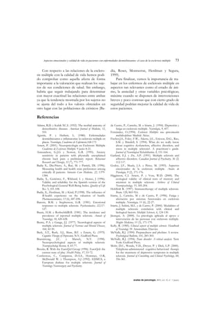 Aspectos emocionales y calidad de vida en pacientes con enfermedades desmielinizantes: el caso de la esclerosis múltiple 73
anales de psicología, 2003, vol. 19, nº 1 (junio)
Con respecto a las relaciones de la esclero-
sis múltiple con la calidad de vida hemos podi-
do comprobar como aquella afecta de forma
importante a la valoración que realizan los suje-
tos de sus condiciones de salud. Sin embargo,
habría que seguir trabajando para determinar
con mayor exactitud las relaciones entre ambas
ya que la tendencia mostrada por los sujetos no
se ajusta del todo a los valores obtenidos en
otro lugar con las poblaciones de crónicos (Ba-
día, Roset, Montserrat, Herdman y Segura,
1999).
Para finalizar, vemos la importancia de tra-
bajar en los enfermos de esclerosis múltiple en
aspectos tan relevantes como el estado de áni-
mo, la ansiedad y otras variables psicológicas;
máxime cuando se disponen de intervenciones
breves y poco costosas que con cierto grado de
seguridad podrían mejorar la calidad de vida de
estos pacientes.
Referencias
Adams, R.D. y Kubik XC.S. (1952). The morbid anatomy of
demyelinative diseases. American Journal of Medicine, 12,
510.
Agustín, P. y Herbert, L. (1980). Enfermedades
desmielinizantes e inflamatorias: la esclerosis múltiple en
placas. Neurología, Cuadernos de Enfermería.168-173
Arnett, P. (2001). Neuropsicología en Esclerosis Múltiple
Cuadernos de Esclerosis Múltiple. 9 junio 8-21.
Asmundson, G.J.G y Norton, G.R. (1995). Anxiety
sensitivity in patients with physically unexplained
chronic back pain: a preliminary report. Behaviour
Research and Therapy, 33 (7), 771-777.
Badía X., Día-Prieto, A., Rué, M. y Patrick, DL (1996).
Measuring health and health state preferences among
critically ill patients. Intensive Care Medicine, 22, 1379-
1384.
Badía, X., Gutiérrez, F., Wiklund, I. y Alonso, J (1996).
Validity and reliability for the Spanish version of the
Psychological General Well-Being Index. Quality of Life
Res. 5, 101-108.
Badía, X., Herdman, M. y Kind, P.(1998). The influence of
ill-health experience on the valuation of health.
Pharmacoeconomics, 13 (6), 687-696.
Barezts, R.M. y Stephenson, G.R. (1981). Emotional
responses to multiple sclerosis. Psychosomatics, 22,117-
127.
Baum, H.M. y RothschildB.B. (1981). The incidence and
prevalence of reported multiple sclerosis. Annals of
Neurology, 10, 420-428.
Beatty, P.A. y Gange, J.J. (1977). Neurological aspects of
multiple sclerosis. Journal of Nervous and Mental Disease,
164, 42-50.
Beck, A.T., Rush, A.J., Shaw, B.F. y Emery, G. (1979).
Cognitive Therapy of Depression. N.Y.: Guilford Press.
Brassintong, J.C. y Marsch, N.V. (1998).
Neuropsychological aspects of multiple sclerosis.
Neuropsychologi Review, 8, 43-77.
Brooks, R. With the EuroQol Group (1996). EuroQol: the
current state of play. Health Policy, 37, 53-72.
Confavreux, C., Compston, D.A.S., Hommes, O.R,
McDonald W. y Thompson, A.J (1992). EDMUS, a
European dtabase for multiple sclerosis. Journal of
Neurology Neurosurgery and Psychiatry.
de Castro, P., Carreño, M. e Iriarte, J. (1994). Depresión y
fatiga en esclerosis múltiple. Neurología, 9, 457.
Fernández, O.(1994). Esclerosis Múltiple: una aproximación
multidisciplinar. Madrid: Akixe.
Fischer,J.S., Foley, F.W., Aikens, J.E., Ericson, D.G., Rao,
S.M. y Shindell, S. (1994). What do we really know
about cognitive dysfunction, affective disorders, and
stress in multiple sclerosis?. A practitionr`s guide.
Journal of Neurological Rehabilitation, 8, 151-164.
Garland, E.J. y Zis, A.P. (1991). Multiple sclerosis and
affective disorders. Canadian Journal of Psychiatry, 36 (2)
112-117.
Godoy, J.F., Muela, J.A. y Pérez, M. (1993). Aspectos
emocionales de la esclerosis múltiple. Anales de
Psicología, 9 (2), 171-176.
Higginson, C.I. Arnett, P. y Voss, W.D. (2000). The
ecological validity of clinical tests of memory and
attention in multiple sclerosis. Archives of Clinical
Neuropsychology, 15, 185-204.
Hohlfeld R. (1997). Immunotherapy of multiple sclerosis.
Brain, 120, 865-916.
Iriarte, J., Carreño, M y de Castro, P. (1996). Fatiga y
afectación por sistemas funcionales en esclerosis
múltiple. Neurologia, 11 (6), 22-27.
Iriarte, J. Subirá, M.L. y de Castro, P. (2000). Modalities of
multiple sclerosis: correlation with clinical and
biological factors. Multiple Sclerosis, 6, 124-130.
Jáuregui, A. (2000). La psicología aplicada al apoyo e
intervención de las personas con esclerosis múltiple.
Mapfre Medicina, 11 (3), 171-179.
Kelly, R. (1985). Clinical aspects of multiple sclerosis. Handbook
of Neurology 59. Amsterdam: Elsevier.
McNally, R.J. (1990). Preparedness and phobias: A review.
Psychological Bulletin, 101, 283-303.
McNally, R.J. (1994). Panic disorder: A critical analysis. New
York: Guilford Press.
Mohr, D.C., Wende, V.D., Dwyer, P. y Dick, L.P. (2000).
Telephone-administered cognitive-behavioral therapy
for the treatment of depressive symptoms in multiple
sclerosis. Journal of Consulting and Clinical Psychology, 68,
356-361.
 
