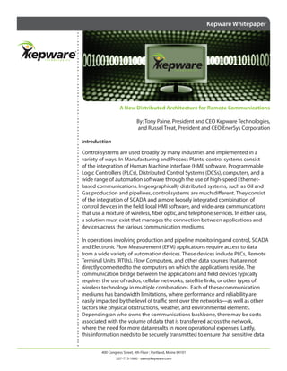 Kepware Whitepaper

A New Distributed Architecture for Remote Communications
By: Tony Paine, President and CEO Kepware Technologies,
and Russel Treat, President and CEO EnerSys Corporation
Introduction
Control systems are used broadly by many industries and implemented in a
variety of ways. In Manufacturing and Process Plants, control systems consist
of the integration of Human Machine Interface (HMI) software, Programmable
Logic Controllers (PLCs), Distributed Control Systems (DCSs), computers, and a
wide range of automation software through the use of high-speed Ethernetbased communications. In geographically distributed systems, such as Oil and
Gas production and pipelines, control systems are much different. They consist
of the integration of SCADA and a more loosely integrated combination of
control devices in the field, local HMI software, and wide-area communications
that use a mixture of wireless, fiber optic, and telephone services. In either case,
a solution must exist that manages the connection between applications and
devices across the various communication mediums.
In operations involving production and pipeline monitoring and control, SCADA
and Electronic Flow Measurement (EFM) applications require access to data
from a wide variety of automation devices. These devices include PLCs, Remote
Terminal Units (RTUs), Flow Computers, and other data sources that are not
directly connected to the computers on which the applications reside. The
communication bridge between the applications and field devices typically
requires the use of radios, cellular networks, satellite links, or other types of
wireless technology in multiple combinations. Each of these communication
mediums has bandwidth limitations, where performance and reliability are
easily impacted by the level of traffic sent over the networks—as well as other
factors like physical obstructions, weather, and environmental elements.
Depending on who owns the communications backbone, there may be costs
associated with the volume of data that is transferred across the network,
where the need for more data results in more operational expenses. Lastly,
this information needs to be securely transmitted to ensure that sensitive data
400 Congress Street, 4th Floor | Portland, Maine 04101
207-775-1660 • sales@kepware.com

 