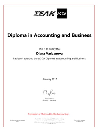 has been awarded the ACCA Diploma in Accounting and Business
January 2017
ACCA REGISTRATION NUMBER
3500412
Mary Bishop
This Certificate remains the property of ACCA and must not in any
circumstances be copied, altered or otherwise defaced.
ACCA retains the right to demand the return of this certificate at any
time and without giving reason.
director - learning
CERTIFICATE NUMBER
7514652631154
Diploma in Accounting and Business
Diana Varbanova
This is to certify that
Association of Chartered Certified Accountants
 