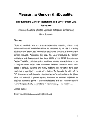 1 
Measuring Gender (In)Equality: 
Introducing the Gender, Institutions and Development Data Base (GID) 
Johannes P. Jütting, Christian Morrisson, Jeff Dayton-Johnson and 
Denis Drechsler 
Abstract: 
Efforts to establish, test and analyse hypotheses regarding cross-country variations in women’s economic status are hampered by the lack of a readily accessible and easily used information resource on the various dimensions of gender inequality. Addressing this gap, this paper introduces the Gender, Institutions and Development data base (GID) of the OECD Development Centre. The GID constitutes an important improvement upon existing sources, notably because it incorporates institutional variables related to norms, laws, codes of conduct, customs, and family traditions that heretofore have been neglected in quantitative comparative studies. To illustrate the utility of the GID, the paper models the determinants of women’s participation in the labour force – an indicator of gender equality as well as an important ingredient for long-run economic growth – and demonstrates that the economic role of women hinges critically on variations in discriminatory social institutions. 
Contact author: 
Johannes Jütting (johannes.jutting@oecd.org)  