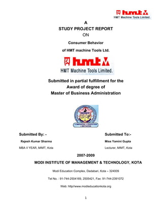 A
                           STUDY PROJECT REPORT
                                    ON
                                  Consumer Behavior

                             of HMT machine Tools Ltd.




                   Submitted in partial fulfillment for the
                           Award of degree of
                    Master of Business Administration




Submitted By: -                                            Submitted To:-
 Rajesh Kumar Sharma                                       Miss Yamini Gupta

MBA II YEAR, MIMT, Kota                                    Lecturer, MIMT, Kota

                                        2007-2009
          MODI INSTITUTE OF MANAGEMENT & TECHNOLOGY, KOTA

                       Modi Education Complex, Dadabari, Kota – 324009

                   Tel No. : 91-744-2504169, 2505421, Fax: 91-744-2391072

                            Web: http//www.modieducationkota.org


                                             1
 