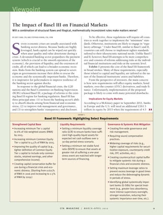 C F A M A G A Z I N E / M A R C H – A P R I L 2 0 1 2 11
BY JOEY CHAN, CFA, AND STEPHEN HORAN, CFA, CIPM
evere economic crises are usually associated with
banking sector distress. Because banks are highly
leveraged, bank capital can be wiped out quickly
when asset quality and value deteriorate during a
crisis. A devastated banking sector jeopardizes the payment
system (which is crucial to the smooth operation of the
economy), the provision of liquidity, and the extension of
credit, all of which can lead to a broader economic reces-
sion. Risks from the banking system can spread to sover-
eigns as governments increase their debts to rescue the
economy and the systemically important banks. Therefore,
it is imperative for policymakers to improve resilience of
the banking sector against shocks.
In response to the global financial crisis, the G20
nations and the Basel Committee on Banking Supervision
(BCBS) released Basel III, a package of reforms to the exist-
ing Basel II regime for banking regulation. Basel III has
three principal aims: (1) to boost the banking sector’s abili-
ty to absorb shocks arising from financial and economic
stress, (2) to improve risk management and governance,
and (3) to strengthen banks’ transparency and disclosure.
To be effective, these regulations will require all coun-
tries to work together to implement the “minimum” stan-
dards. Otherwise, institutions are likely to engage in “regu-
latory arbitrage.” Under Basel III, similar to Basel I and II,
countries can still choose to implement tighter standards
tailored to their idiosyncratic national needs. Unlike Basel I
and II, however, Basel III attempts to be more comprehen-
sive and consists of reforms addressing risks at the individ-
ual financial institutions and risks at the systemic level.
Exhibit 1 presents the core of the Basel III framework
in broad strokes. Many of these requirements, especially
those related to capital and liquidity, are tailored to the na-
ture of the financial institutions’ assets and liabilities.
From the perspective of investors, the main concern
is how new requirements will affect equity markets, bond
markets, over-the-counter (OTC) derivatives, and trade fi-
nance. Unfortunately, implementation of the proposed
package is likely to come with many potential drawbacks.
Implications for Equity Markets
According to a McKinsey paper in September 2011, banks
in Europe and the U.S. will need an additional US$1.5
trillion in equity by 2015 when the requirement of 4.5
The Impact of Basel III on Financial Markets
Will a combination of structural flaws and illogical, mathematically inconsistent rules make matters worse?
S
Strengthened Capital Base
• Increasing minimum Tier 1 capital
to 6% of risk-weighted assets (RWA)
by 2015.
• Increasing minimum Common Equity
Tier 1 capital to 4.5% of RWA by 2015.
• Improving the quality of capital (e.g.,
tighter definition of Common Equity
Tier 1 capital to include only common
stocks, retained earnings, and other
comprehensive income).
• Creating capital conservation buffer for
use during a financial crisis and eco-
nomic distress. (Starting from 0.625%
of RWA in 2016 and increasing to 2.5%
of RWA by 2019.)
Liquidity Requirements
• Setting a minimum liquidity coverage
ratio (LCR) to ensure banks have suffi-
cient high-quality liquid assets for
expected net cash outflows over a
30-day period stress scenario.
• Setting a minimum net stable fund
ratio (NSFR) to ensure that assets at
greater risk of suffering a one-year
stress event are matched with longer-
term sources of financing.
Governance & Systemic Risk Mitigation
• Creating firm-wide governance and
risk management.
• Requiring sound compensation
practices.
• Widening coverage of risks (e.g.,
higher capital requirements for securi-
tization exposure, counterparty credit
risk, OTC activities, etc.).
• Creating countercyclical capital buffer
to mitigate systemic risk during a
financial crisis and economic distress.
• Setting maximum leverage ratios to
prevent excess leverage in good times
and reduce the deleveraging dynamic
in periods of stress.
• Identifying global systemically impor-
tant banks (G-SIBs) for special treat-
ment (e.g., greater loss absorbency,
more intense supervisory oversight,
stronger resolution, reducing their
systemic importance over time, etc.).
EXHIBIT 1
Basel III Framework: Highlighting Select Requirements
Viewpoint
 