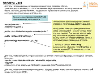 Апплеты Java
Апплеты - это программы, которые размещаются на серверах Internet,
транспортируются клиенту по сети, автоматически устанавливаются и запускаются на
месте, как часть документа HTML. Когда апплет прибывает к клиенту, его доступ к
ресурсам клиентской машины ограничен.
Каноническая программа HelloWorld,
оформленная в виде апплета
import java.awt.*;
import java.applet.*;
public class HelloWorldApplet extends Applet {
public void paint(Graphics g) {
g.drawString("Hello World!", 20, 20);
}
}

Любой апплет должен содержать импорт
классов из пакетов java.applet и java.awt.
Метод paint, замещающий одноименный
метод класса Applet – аналог метода main
для приложений. При вызове метода paint
ему передается аргумент, содержащий
ссылку на объект класса Graphics, который
используется для прорисовки апплета.
С помощью метода drawString,
вызываемого с объектом типа Graphics, в
позиции экрана (20,20) выводится строка
“Hello World!”.

Для того, чтобы запустить оттранслированный апплет с помощью браузера, необходимо написать
html-текст:
<applet code="HelloWorldApplet" width=200 height=40>
</applet>
и поместить его в отдельный html-файл (например, HelloWorldApplet.html).
1
Для того, чтобы апплеты воспроизводились, браузер должен иметь соответствующие плагины для
среды выполнения (JRE).

 