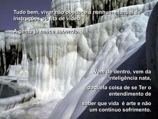 Tudo bem, viver não obedece a nenhum manual de
instruções ou fita de vídeo.

A gente já nasce sabendo.




                                Vem de dentro, vem da
                                     inteligência nata,
                              daquela coisa de se Ter o
                                      entendimento de
                            saber que vida é arte e não
                              um contínuo sofrimento.
 