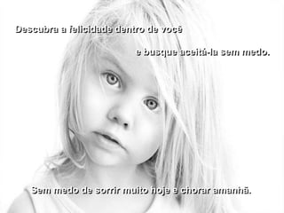 Descubra a felicidade dentro de você

                         e busque aceitá-la sem medo.




   Sem medo de sorrir muito hoje e chorar amanhã.
 