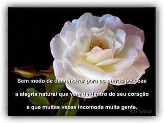 Sem medo de demonstrar para as outras pessoas

a alegria natural que vem de dentro do seu coração

    e que muitas vezes incomoda muita gente.
 