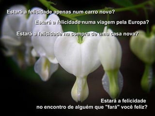 Estará a felicidade apenas num carro novo?
           Estará a felicidade numa viagem pela Europa?

   Estará a felicidade na compra de uma casa nova?




                                   Estará a felicidade
           no encontro de alguém que "fará" você feliz?
 