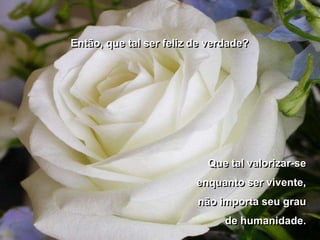 Então, que tal ser feliz de verdade?




                           Que tal valorizar-se
                         enquanto ser vivente,
                         não importa seu grau
                               de humanidade.
 