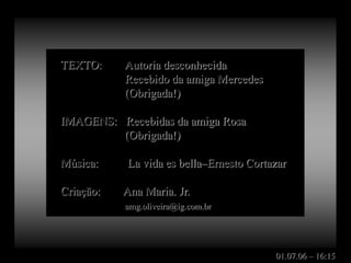 TEXTO:     Autoria desconhecida
           Recebido da amiga Mercedes
           (Obrigada!)

IMAGENS: Recebidas da amiga Rosa
         (Obrigada!)

Música:    La vida es bella–Ernesto Cortazar

Criação:   Ana Maria. Jr.
           amg.oliveira@ig.com.br




                                         01.07.06 – 16:15
 