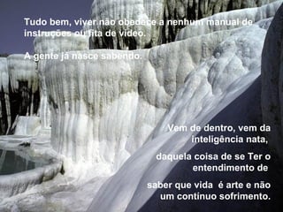 Tudo bem, viver não obedece a nenhum manual de
instruções ou fita de vídeo.

A gente já nasce sabendo.




                                Vem de dentro, vem da
                                    inteligência nata,
                             daquela coisa de se Ter o
                                    entendimento de
                            saber que vida é arte e não
                              um contínuo sofrimento.
 