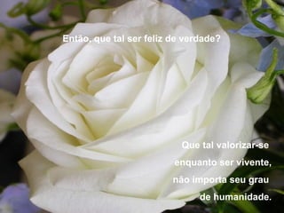 Então, que tal ser feliz de verdade?




                           Que tal valorizar-se
                         enquanto ser vivente,
                         não importa seu grau
                               de humanidade.
 