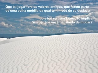 Que tal jogar fora os valores antigos, que fazem parte
de uma velha mobília da qual tem medo de se desfazer

                    pois toda a transformação implica
                 em perda e você tem medo de mudar?
 