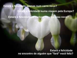 Estará a felicidade apenas num carro novo?

           Estará a felicidade numa viagem pela Europa?

   Estará a felicidade na compra de uma casa nova?




                                   Estará a felicidade
           no encontro de alguém que "fará" você feliz?
 