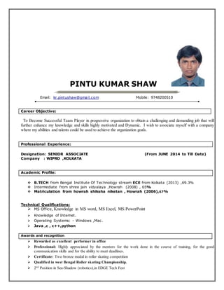 PINTU KUMAR SHAW
Email: kr.pintushaw@gmail.com Mobile: 9748200510
Career Objective:
To Become Successful Team Player in progressive organization to obtain a challenging and demanding job that will
further enhance my knowledge and skills highly motivated and Dynamic. I wish to associate myself with a company
where my abilities and talents could be used to achieve the organization goals.
Professional Experience:
Designation: SENIOR ASSOCIATE (From JUNE 2014 to Till Date)
Company : WIPRO ,KOLKATA
Academic Profile:
 B.TECH from Bengal Institute Of Technology stream ECE from Kolkata (2013) ,69.3%
 Intermediate from shree jain vidyalaya ,Howrah (2008) , 65%
 Matriculation from howrah shiksha niketan , Howrah (2006),67%
Technical Qualifications:
 MS Office, Knowledge in MS word, MS Excel, MS PowerPoint
 Knowledge of Internet.
 Operating Systems: - Windows ,Mac.
 Java ,c , c++,python
Awards and recognition
 Rewarded as excellent performer in office
 Professional: Highly appreciated by the mentors for the work done in the course of training, for the good
communication skills and for the ability to meet deadlines.
 Certificate: Two bronze medal in roller skating competition
 Qualified in west Bengal Roller skating Championship.
 2nd
Position in Sea-Shadow (robotics),in EDGE Tech Fest
 