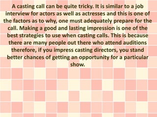 A casting call can be quite tricky. It is similar to a job
 interview for actors as well as actresses and this is one of
the factors as to why, one must adequately prepare for the
  call. Making a good and lasting impression is one of the
  best strategies to use when casting calls. This is because
   there are many people out there who attend auditions
    therefore, if you impress casting directors, you stand
  better chances of getting an opportunity for a particular
                            show.
 