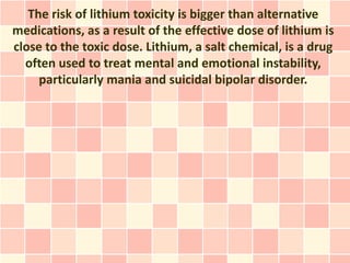 The risk of lithium toxicity is bigger than alternative
medications, as a result of the effective dose of lithium is
close to the toxic dose. Lithium, a salt chemical, is a drug
  often used to treat mental and emotional instability,
     particularly mania and suicidal bipolar disorder.
 