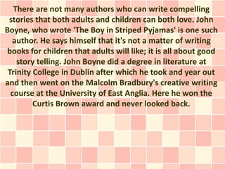 There are not many authors who can write compelling
 stories that both adults and children can both love. John
Boyne, who wrote 'The Boy in Striped Pyjamas' is one such
  author. He says himself that it's not a matter of writing
 books for children that adults will like; it is all about good
    story telling. John Boyne did a degree in literature at
 Trinity College in Dublin after which he took and year out
and then went on the Malcolm Bradbury's creative writing
  course at the University of East Anglia. Here he won the
         Curtis Brown award and never looked back.
 