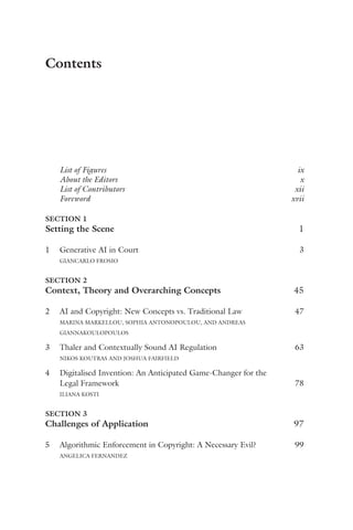 Contents
List of Figures ix
About the Editors x
List of Contributors xii
Foreword xvii
SECTION 1
Setting the Scene 1
1 Generative AI in Court 3
GIANCARLO FROSIO
SECTION 2
Context, Theory and Overarching Concepts 45
2 AI and Copyright: New Concepts vs. Traditional Law 47
MARINA MARKELLOU, SOPHIA ANTONOPOULOU, AND ANDREAS
GIANNAKOULOPOULOS
3 Thaler and Contextually Sound AI Regulation 63
NIKOS KOUTRAS AND JOSHUA FAIRFIELD
4 Digitalised Invention: An Anticipated Game-Changer for the
Legal Framework 78
ILIANA KOSTI
SECTION 3
Challenges of Application 97
5 Algorithmic Enforcement in Copyright: A Necessary Evil? 99
ANGELICA FERNANDEZ
 