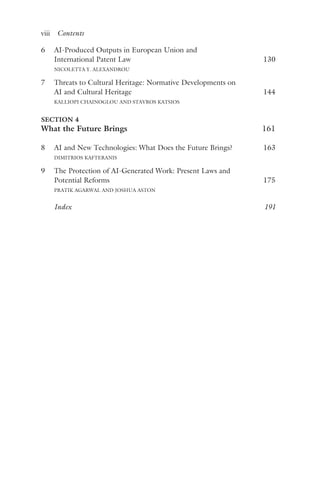 viii ﻿Contents﻿
6 AI-Produced Outputs in European Union and
International Patent Law 130
NICOLETTA Y. ALEXANDROU
7 Threats to Cultural Heritage: Normative Developments on
AI and Cultural Heritage 144
KALLIOPI CHAINOGLOU AND STAVROS KATSIOS
SECTION 4
What the Future Brings 161
8 AI and New Technologies: What Does the Future Brings? 163
DIMITRIOS KAFTERANIS
9 The Protection of AI-Generated Work: Present Laws and
Potential Reforms 175
PRATIK AGARWAL AND JOSHUA ASTON
Index 191
 