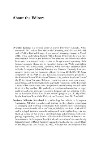 Dr Nikos Koutras is a lecturer in law at Curtin University, Australia. Nikos
obtained a PhD in Law from Macquarie University, Australia, in April 2018
and a PhD in Political Sciences from Ionian University, Greece, in March
2015. While undertaking his first PhD at Ionian University, he was a part-
time research fellow in the School of Information and Informatics where
he worked on a research project related to the open access repository of the
Ionian University library and its operation framework. While undertaking
his second PhD at Macquarie University, Nikos worked as a research fellow
with the Macquarie School of Business and Monash University Law on a
research project on the Consumers Right Directive 2011/83/EU. Since
completion of his PhD in Law, Nikos has held postdoctoral positions at
the Faculty of Law of University of Trento, Italy, and the Faculty of Law of
the University of Antwerp, Belgium, conducting research on open science,
governance, and the implications to copyright regulations in the European
Union. Nikos has over ten years of experience in conducting research in the
fields of policy and law. He worked as a postdoctoral researcher on copy-
right law and open access governance in Belgium and was a visiting profes-
sor on European Union Law for the master’s program (i.e., LLM) offered
by the Faculty of Law of the University of Antwerp from 2017 to 2019.
Professor Niloufer Selvadurai is a technology law scholar at Macquarie
University. Niloufer researches and teaches on the effective governance
of emerging and evolving technologies. She explores how technological
change undermines the efficacy of laws, especially in the fields of AI and IP,
and how legal frameworks can be reimagined to strengthen longevity and
trust. A feature of her work is interdisciplinary collaborations with com-
puting, engineering, and finance. Niloufer is the Director of Research and
Innovation at the Macquarie Law School and a member of the cross-faculty
leadership team of DataX Research Centre. Formerly, she was Deputy Dean
of the Macquarie Law School. In 2022, Niloufer was the recipient of the
About the Editors
 