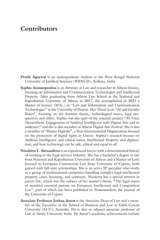 Pratik Agarwal is an undergraduate student at the West Bengal National
University of Juridical Sciences (WBNUJS), Kolkata, India.
Sophia Antonopoulou is an Attorney at Law and researcher in Athens Greece,
focusing on Information and Communication Technologies and Intellectual
Property. After graduating from Athens Law School at the National and
Kapodistrian University of Athens in 2017, she accomplished in 2022 a
Master of Science (M.Sc.) in “Law and Information and Communication
Technologies” at the University of Piraeus. Her Thesis is on “AI and Gender
Biases”, focusing on the feminist theory, technological issues, legal per-
spectives and ethics. Sophia was also part of the research project “AI Trace
(Synaesthetic Engagement of Artificial Intelligence with Digital Arts and its
audience)” and she is also member of Athens Digital Arts Festival. She is also
a member of “Homo Digitalis”, a Non-Governmental Organization focused
on the protection of digital rights in Greece. Sophia’s research focuses on
Artificial Intelligence and ethical issues, Intellectual Property and digitiza-
tion, and how technology can be safe, ethical and equal to all.
Nicoletta Y. Alexandrou is an experienced lawyer with a demonstrated history
of working in the legal services industry. She has a bachelor’s degree in law
from National and Kapodistrian University of Athens and a Master of Laws
focused in European Commercial Law from University of Cyprus, both
gained with full state scholarships. She is an active IP specialist who works
in a group of multinational companies handling complex legal intellectual
property cases, licensing, and contracts. Nicoletta has a special interest in
patent law, which was the subject of her master’s thesis, “The legal status
of standard essential patents on European Intellectual and Competition
Law”, part of which has been published in Nomomacheia, the journal of
the University of Cyprus
Associate Professor Joshua Aston is the Associate Dean of Law and a mem-
ber of the Executive in the School of Business and Law at Edith Cowan
University (ECU), Australia. He is also an adjunct associate professor of
Law at Amity University India. Dr Aston’s academic achievements include
Contributors
 