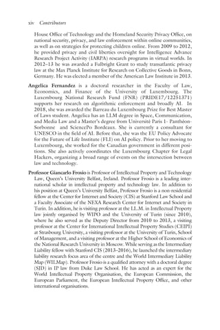 xiv ﻿Contributors﻿
House Office of Technology and the Homeland Security Privacy Office, on
national security, privacy, and law enforcement within online communities,
as well as on strategies for protecting children online. From 2009 to 2012,
he provided privacy and civil liberties oversight for Intelligence Advance
Research Project Activity (IARPA) research programs in virtual worlds. In
2012–13 he was awarded a Fulbright Grant to study transatlantic privacy
law at the Max Planck Institute for Research on Collective Goods in Bonn,
Germany. He was elected a member of the American Law Institute in 2013.
Angelica Fernandez is a doctoral researcher in the Faculty of Law,
Economics, and Finance of the University of Luxembourg. The
Luxembourg National Research Fund (FNR) (PRIDE17/12251371)
supports her research on algorithmic enforcement and broadly AI. In
2018, she was awarded the Barreau du Luxembourg Prize for Best Master
of Laws student. Angelica has an LLM degree in Space, Communication,
and Media Law and a Master’s degree from Université Paris 1- Panthéon-
Sorbonne and SciencePo Bordeaux. She is currently a consultant for
UNESCO in the field of AI. Before that, she was the EU Policy Advocate
for the Future of Life Institute (FLI) on AI policy. Prior to her moving to
Luxembourg, she worked for the Canadian government in different posi-
tions. She also actively coordinates the Luxembourg Chapter for Legal
Hackers, organizing a broad range of events on the intersection between
law and technology.
Professor Giancarlo Frosio is Professor of Intellectual Property and Technology
Law, Queen’s University Belfast, Ireland. Professor Frosio is a leading inter-
national scholar in intellectual property and technology law. In addition to
his position at Queen’s University Belfast, Professor Frosio is a non-residential
fellow at the Center for Internet and Society (CIS) at Stanford Law School and
a Faculty Associate of the NEXA Research Center for Internet and Society in
Turin. In addition, he is visiting professor at the LL.M. in Intellectual Property
law jointly organised by WIPO and the University of Turin (since 2010),
where he also served as the Deputy Director from 2010 to 2013, a visiting
professor at the Center for International Intellectual Property Studies (CEIPI)
at Strasbourg University, a visiting professor at the University of Turin, School
of Management, and a visiting professor at the Higher School of Economics of
the National Research University in Moscow. While serving as the Intermediary
Liability fellow with Stanford CIS (2013–2016), he launched the intermediary
liability research focus area of the centre and the World Intermediary Liability
Map (WILMap). Professor Frosio is a qualified attorney with a doctoral degree
(SJD) in IP law from Duke Law School. He has acted as an expert for the
World Intellectual Property Organisation, the European Commission, the
European Parliament, the European Intellectual Property Office, and other
international organisations.
 