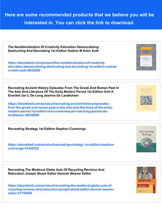 Here are some recommended products that we believe you will be
interested in. You can click the link to download.
The Neoliberalization Of Creativity Education Democratizing
Destructing And Decreating 1st Edition Nadine M Kalin Auth
https://ebookbell.com/product/the-neoliberalization-of-creativity-
education-democratizing-destructing-and-decreating-1st-edition-nadine-
m-kalin-auth-6842690
Recreating Ancient History Episodes From The Greek And Roman Past In
The Arts And Literature Of The Early Modern Period 1st Edition Karl A
Enenkel Jan L De Long Jeanine De Landtsheer
https://ebookbell.com/product/recreating-ancient-history-episodes-
from-the-greek-and-roman-past-in-the-arts-and-literature-of-the-early-
modern-period-1st-edition-karl-a-enenkel-jan-l-de-long-jeanine-de-
landtsheer-50939668
Recreating Strategy 1st Edition Stephen Cummings
https://ebookbell.com/product/recreating-strategy-1st-edition-stephen-
cummings-51630522
Recreating The Medieval Globe Acts Of Recycling Revision And
Relocation Joseph Shack Editor Hannah Weaver Editor
https://ebookbell.com/product/recreating-the-medieval-globe-acts-of-
recycling-revision-and-relocation-joseph-shack-editor-hannah-weaver-
editor-51755566
 