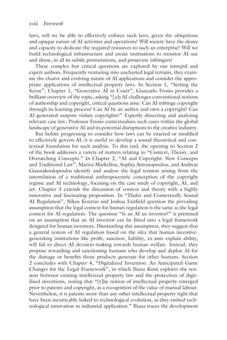 xviii ﻿Foreword﻿
laws, will we be able to effectively enforce such laws, given the ubiquitous
and opaque nature of AI activities and operations? Will society have the desire
and capacity to dedicate the required resources to such an enterprise? Will we
build technological infrastructure and create institutions to monitor AI use
and abuse, in all its subtle permutations, and prosecute infringers?
These complex but critical questions are explored by our intrepid and
expert authors. Frequently venturing into uncharted legal terrains, they exam-
ine the elusive and evolving nature of AI applications and consider the appro-
priate applications of intellectual property laws. In Section 1, “Setting the
Scene”, Chapter 1, “Generative AI in Court”, Giancarlo Frosio provides a
brilliant overview of the topic, asking “[a]s AI challenges conventional notions
of authorship and copyright, critical questions arise: Can AI infringe copyright
through its learning process? Can AI be an author and own a copyright? Can
AI-generated outputs violate copyrights?” Expertly dissecting and analysing
relevant case law, Professor Frosio contextualises such cases within the global
landscape of generative AI and its potential disruptions to the creative industry.
But before progressing to consider how laws can be enacted or modified
to effectively govern AI, it is useful to develop a sound theoretical and con-
textual foundation for such analysis. To this end, the opening to Section 2
of the book addresses a variety of matters relating to “Context, Theory, and
Overarching Concepts.” In Chapter 2, “AI and Copyright: New Concepts
and Traditional Law”, Marina Markellou, Sophia Antonopoulou, and Andreas
Giannakoulopoulos identify and analyse the legal tension arising from the
interrelation of a traditional anthropocentric conception of the copyright
regime and AI technology, focusing on the case study of copyright, AI, and
art. Chapter 3 extends the discussion of context and theory with a highly
innovative and fascinating proposition. In “Thaler and Contextually Sound
AI Regulation”, Nikos Koutras and Joshua Fairfield question the prevailing
assumption that the legal context for human regulation is the same as the legal
context for AI regulation. The question “Is an AI an inventor?” is premised
on an assumption that an AI inventor can be fitted into a legal framework
designed for human inventors. Dismantling this assumption, they suggest that
a general system of AI regulation based on the idea that human incentive-
generating institutions like profit, sanction, liability, ex-ante explain ability,
will fail to direct AI decision-making towards human welfare. Instead, they
propose rewarding and sanctioning humans who develop and deploy AI for
the damage or benefits those products generate for other humans. Section
2 concludes with Chapter 4, “Digitalized Invention: An Anticipated Game
Changer for the Legal Framework”, in which Iliana Kosti explores the ten-
sion between existing intellectual property law and the protection of digit-
ilised inventions, noting that “[t]he notion of intellectual property emerged
prior to patents and copyright, as a recognition of the value of manual labour.
Nevertheless, it is patents more than any other intellectual property right that
have been inextricably linked to technological evolution, as they embed tech-
nological innovation in industrial application.” Iliana traces the development
 