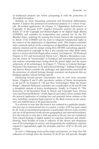 Foreword﻿  xix
of intellectual property law before juxtaposing it with the protection of
AI-enabled inventions.
Building on these fascinating contextual and theoretical deliberations,
Section 3 analyses the protection of intellectual property in a variety of spe-
cific AI-enabled applications. In Chapter 5, “Algorithmic Enforcement in
Copyright: A Necessary Evil?” Angelica Fernandez analyses the genesis of
Article 17 of the Copyright and Related Rights in the Digital Single Market
(CDSMD) and considers its transposition into national law by the EU
Member States, analysing the ensuing the tension between the requirements
in Article 17(4) CDSMD and the need to safeguard fundamental rights in
the context of the deployment of algorithmic tools. This chapter concludes
with a nuanced analysis of the consequence of algorithmic enforcement as an
industry standard and the danger arising from OCSSPs normalising algorith-
mic enforcement in copyright so that it also extends into other fields where
there is a need to deal with illegal online content. In Chapter 6, “AI-Produced
Outputs in EU and International Patent Law”, Nikoleta Alexandrou exam-
ines the notion of “inventorship” in European and international patents law
and analyses ownership issues arising from the patent rights and the innate
subjectivity of AI technologies. In Chapter 7, “Threats to Cultural Heritage:
Normative Developments on AI and Cultural Heritage”, Kalliopi Chainoglou
and Stavros Katsios consider the challenges and opportunities presented for
the protection of cultural heritage through normative developments that are
bringing together cultural heritage and AI.
Journeying beyond present uncertainties into an even more uncertain
future, Chapters 8 and 9 offer speculative analysis of future developments
in AI and IP. In Chapter 8, “AI and New Technologies: What the Future
Brings”, Dimitrios Kafteranis concludes our consideration of AI and IP with
a thoughtful analysis of future developments. Finally, in Chapter 9, “The
Protection of AI-Generated Work by Patent and Copyright Laws: Present
Laws and Potential Reforms”, Pratik Agarwal and Joshua Aston consider both
the practical application of existing laws and potential future reforms in the
area, including a proposed legal response to the likely increase in the auton-
omy and sophistication of AI-generated works.
It is relevant to note that this book is not confined to a particular jurisdic-
tion but uses an international lens to examine a variety of IP law issues raised
by AI. Such an international perspective is particularly relevant as the creation
and use of AI-generated works traverse geographical and national boundaries.
It is also relevant to note that a wide spectrum of AI-use cases are considered,
from cultural heritage to digital markets to corporate disclosure and whistle-
blowing. Such breadth of scope is reflective of the diverse and ubiquitous
uses of AI technologies in society, and foregrounds the multifarious expertise
required to appropriately apply the principles and laws of IP to AI tools and
systems.
In such a challenging socio-techno-legal environment, we hope that this
collection of writings from the frontiers of AI IP law will provoke thought
 