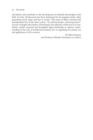 xx ﻿Foreword﻿
and debate and contribute to the development of scholarly knowledge in this
field. To date, AI discourse has been dominated by the popular media, often
generating much angst and fear in society. This state of affairs resonates the
melodramatic line in the above poem, “In each keystroke, a brewing storm”.
In such a fraught and emotive environment, the objective of this text is to con-
tribute careful, nuanced and thoughtful legal scholarship to advance under-
standing of the role of intellectual property law in regulating the proper use
and application of AI in society.
Dr Nikos Koutras
and Professor Niloufer Selvadurai, co-editors
 