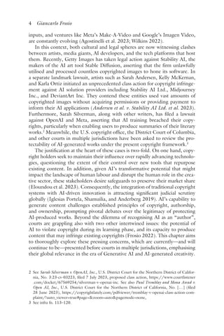 4 Giancarlo Frosio﻿﻿
inputs, and ventures like Meta’s Make-A-Video and Google’s Imagen Video,
are constantly evolving (Agostinelli et al. 2023; Wilkins 2022).
In this context, both cultural and legal spheres are now witnessing clashes
between artists, media giants, AI developers, and the tech platforms that host
them. Recently, Getty Images has taken legal action against Stability AI, the
makers of the AI art tool Stable Diffusion, asserting that the firm unlawfully
utilised and processed countless copyrighted images to hone its software. In
a separate landmark lawsuit, artists such as Sarah Andersen, Kelly McKernan,
and Karla Ortiz initiated an unprecedented class action for copyright infringe-
ment against AI solution providers including Stability AI Ltd., Midjourney
Inc., and DeviantArt Inc. They contend these entities used vast amounts of
copyrighted images without acquiring permissions or providing payment to
inform their AI applications (Andersen et al. v. Stability AI Ltd. et al. 2023).
Furthermore, Sarah Silverman, along with other writers, has filed a lawsuit
against OpenAI and Meta, asserting that AI training breached their copy-
rights, particularly when enabling users to produce summaries of their literary
works.2
Meanwhile, the U.S. copyright office, the District Court of Columbia,
and other courts in multiple jurisdictions have been asked to review the pro-
tectability of AI-generated works under the present copyright framework.3
The justification at the heart of these cases is two-fold. On one hand, copy-
right holders seek to maintain their influence over rapidly advancing technolo-
gies, questioning the extent of their control over new tools that repurpose
existing content. In addition, given AI’s transformative potential that might
impact the landscape of human labour and disrupt the human role in the crea-
tive sector, these stakeholders desire safeguards to preserve their market share
(Eloundou et al. 2023). Consequently, the integration of traditional copyright
systems with AI-driven innovation is attracting significant judicial scrutiny
globally (Iglesias Portela, Shamuilia, and Anderberg 2019). AI’s capability to
generate content challenges established principles of copyright, authorship,
and ownership, prompting pivotal debates over the legitimacy of protecting
AI-produced works. Beyond the dilemma of recognising AI as an “author”,
courts are grappling also with two other intertwined issues: the potential of
AI to violate copyright during its learning phase, and its capacity to produce
content that may infringe existing copyrights (Frosio 2022). This chapter aims
to thoroughly explore these pressing concerns, which are currently—and will
continue to be—presented before courts in multiple jurisdictions, emphasising
their global relevance in the era of Generative AI and AI-generated creativity.
2 
See Sarah Silverman v. OpenAI, Inc., U.S. District Court for the Northern District of Califor-
nia, No. 3:23-cv-03223, filed 7 July 2023, proposed class action, https://www​.courtlistener​
.com​/docket​/67569254​/silverman​-v​-openai​-inc. See also Paul Tremblay and Mona Awad v.
Open AI, Inc., U.S. District Court for the Northern District of California, No. […] (filed
28 June 2023), https://copyrightlately​.com​/pdfviewer​/tremblay​-v​-openai​-class​-action​-com-
plaint/​?auto​_viewer​=true​#page=​zoom​=auto​pagemode​=none.
3 
See infra fn. 113–120.
 