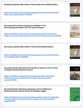 Recreating Japanese Men Sabine Frhstck Editor Anne Walthall Editor
https://ebookbell.com/product/recreating-japanese-men-sabine-frhstck-
editor-anne-walthall-editor-51821918
Recreating Africa Culture Kinship And Religion In The
Africanportuguese World 14411770 James H Sweet
https://ebookbell.com/product/recreating-africa-culture-kinship-and-
religion-in-the-africanportuguese-world-14411770-james-h-sweet-2181032
Recreating Japanese Men Sabine Frhstck Anne Walthall Editors
https://ebookbell.com/product/recreating-japanese-men-sabine-frhstck-
anne-walthall-editors-35640486
Recreating Sustainable Retirement Resilience Solvency And Tail Risk
1st Edition Pension Reseach Council
https://ebookbell.com/product/recreating-sustainable-retirement-
resilience-solvency-and-tail-risk-1st-edition-pension-reseach-
council-5151486
Recreating Newton Newtonian Biography And The Making Of
Nineteenthcentury History Of Science Rebekah Higgitt
https://ebookbell.com/product/recreating-newton-newtonian-biography-
and-the-making-of-nineteenthcentury-history-of-science-rebekah-
higgitt-991470
 