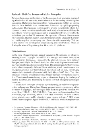 ﻿
Generative AI in Court 5
Rationale: Hold-Out Powers and Market Disruption
As we embark on an exploration of the burgeoning legal landscape surround-
ing Generative AI, two core justifications for the mounting lawsuits against
Generative AI platforms become evident. Firstly, copyright holders are striving
to retain their foothold in an environment dominated by rapidly progressing
technologies. Their primary concern centres around the extent to which they
can exert control over these novel tools, particularly when these tools have the
capability to repurpose existing content in unprecedented ways. Secondly, the
undeniable potential of AI to reshape the dynamics of human labour cannot
be overlooked. Human creators yearn for mechanisms to safeguard their mar-
ket positions against the sweeping tide of machine-driven creativity. This part
of the chapter sets the stage for understanding these motivations, which are
driving the wave of litigation against Generative AI platforms.
Hold-Out Powers
In the wave of recent lawsuits against Generative AI platforms, we observe a
recurring theme: copyright law wielded as a strategic instrument to secure or
enhance market dominance. Historically, the allure of potential hefty statutory
damages, especially in the United States, has often made litigation a more entic-
ing route than forging business partnerships. This preference is further bolstered
by the inherent unpredictability of fair-use decisions, which can deter newcom-
ers, sparking battles over technological innovation and, in turn, encouraging
monopolistic tendencies (Johnston 2008, 165; Moore 2007, 944). This raises
important concerns about the historical struggle between copyright and innova-
tion. This tension has consistently played out in courts, shaping the landscape of
creative industries, and determining the extent to which emerging technologies
can thrive.
The annals of copyright law reveal a persistent tug-of-war between preser-
vation and progress. Throughout history, property owners, particularly within
the realm of copyright, have leveraged their hold-out power to obstruct pro-
gress (Rose 1986, 711, 749–750, 752). From early confrontations involving
piano rolls, tape recorders,4
radios,5
and VHS recorders,6
to more contem-
porary disputes over cable television,7
peer-to-peer software,8
MP3 music
format,9
search engines, digital thumbnails,10
and cloud music-storage services,
4 
See Amstrad Consumer Electronics v. The British Phonographic Industry [1988] UKHL 15.
5 
See Twentieth Century Music Corp v. Aiken, 422 U.S. 151, 151 (1975).
6 
See Sony Corp of Am v. Universal Studios 464 U.S. 417, 429 (1984).
7 
See Fortnightly Corp v. United Artists 392 U.S. 390 (1968).
8 
See Metro-Goldwyn-Mayer Studios v. Grokster 545 U.S. 913 (2005); AM Records v. Napster
239 F3d 1004 (9th Cir 2001).
9 
See UMG Recordings v. MP3com 92 F Supp 2d 349 (SDNY 2000).
10 
See e.g., Perfect 10 v. Amazon​.c​om 508 F3d 1146 (9th Cir 2007); Vorschaubilder, I ZR
69/08 (Bundesgerichtshof, 29 April 2010) (ruling that Google Image Search does not
infringe copyright).
 