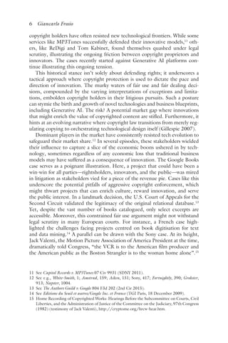 6 Giancarlo Frosio﻿﻿
copyright holders have often resisted new technological frontiers. While some
services like MP3Tunes successfully defended their innovative models,11
oth-
ers, like ReDigi and Tom Kabinet, found themselves quashed under legal
scrutiny, illustrating the ongoing friction between copyright proprietors and
innovators. The cases recently started against Generative AI platforms con-
tinue illustrating this ongoing tension.
This historical stance isn’t solely about defending rights; it underscores a
tactical approach where copyright protection is used to dictate the pace and
direction of innovation. The murky waters of fair use and fair dealing deci-
sions, compounded by the varying interpretations of exceptions and limita-
tions, embolden copyright holders in their litigious pursuits. Such a posture
can stymie the birth and growth of novel technologies and business blueprints,
including Generative AI. The risk? A potential market gap where innovations
that might enrich the value of copyrighted content are stifled. Furthermore, it
hints at an evolving narrative where copyright law transitions from merely reg-
ulating copying to orchestrating technological design itself (Gillespie 2007).
Dominant players in the market have consistently resisted tech evolution to
safeguard their market share.12
In several episodes, these stakeholders wielded
their influence to capture a slice of the economic boons ushered in by tech-
nology, sometimes regardless of any economic loss that traditional business
models may have suffered as a consequence of innovation. The Google Books
case serves as a poignant illustration. Here, a project that could have been a
win-win for all parties—rightsholders, innovators, and the public—was mired
in litigation as stakeholders vied for a piece of the revenue pie. Cases like this
underscore the potential pitfalls of aggressive copyright enforcement, which
might thwart projects that can enrich culture, reward innovation, and serve
the public interest. In a landmark decision, the U.S. Court of Appeals for the
Second Circuit validated the legitimacy of the original relational database.13
Yet, despite the vast number of books catalogued, only select excerpts are
accessible. Moreover, this constrained fair use argument might not withstand
legal scrutiny in many European courts. For instance, a French case high-
lighted the challenges facing projects centred on book digitisation for text
and data mining.14
A parallel can be drawn with the Sony case. At its height,
Jack Valenti, the Motion Picture Association of America President at the time,
dramatically told Congress, “the VCR is to the American film producer and
the American public as the Boston Strangler is to the woman home alone”.15
11 
See Capitol Records v. MP3Tunes 07 Civ 9931 (SDNY 2011).
12 
See e.g., White-Smith, 1; Amstrad, 159; Aiken, 151; Sony, 417; Fortnightly, 390; Grokster,
913; Napster, 1004.
13 
See The Authors Guild v. Google 804 F3d 202 (2nd Cir 2015).
14 
See Editions du Seuil et autres/Google Inc. et France (TGI Paris, 18 December 2009).
15 
Home Recording of Copyrighted Works: Hearings Before the Subcommittee on Courts, Civil
Liberties, and the Administration of Justice of the Committee on the Judiciary, 97th Congress
(1982) (testimony of Jack Valenti), http://cryptome​.org​/hrcw​-hear​.htm.
 
