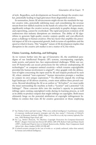 ﻿
Generative AI in Court 9
of style. Regardless, such developments are bound to disrupt the creative mar-
ket, potentially leading to legal grievances from disgruntled creatives.
In summation, future AI advancements might elevate the standards for top-
tier creative roles, potentially sidelining many and consolidating the revenue
stream from low-skilled creativity in the hands of a select few. AI’s potential to
significantly reshape the creative sectors, particularly in graphic design, music,
and copywriting, cannot be overlooked. The rapid and potent evolution of AI
underscores that industry disruptions are imminent. The ability of AI algo-
rithms to generate high-quality creative outputs quickly and cost-effectively
poses a challenge to human creatives. One key factor that amplifies the poten-
tial impact of AI is its exponential growth, both in terms of capabilities and the
speed at which it learns. This “singular” nature of AI development implies that
disruption in the creative job market is not a matter of if, but when.
Claims: Learning, Authoring, and Infringing
As we venture further into the age of Generative AI, the established para-
digms of our Intellectual Property (IP) systems, encompassing copyright,
trade secrets, and patent law, face unprecedented challenges. While our cur-
rent IP frameworks can secure protections for the software underpinning AI
technologies27
or computer-assisted creativity—which remains copyrightable
provided the human involvement is original28
—they grapple with the delinea-
tion of rights concerning the input used by AI and outputs produced by such
AI, where minimal “non-expressive” human interaction prompts a machine
to conjure its own unique expressions.29
To effectively unpack the evolving
legal landscape of AI-driven creativity, courts must address three pivotal con-
cerns. Beyond identifying the AI as an author or “A(I)uthor”, we must tackle
the issues surrounding the machine as both a “Learner” and a potential “(A)
Infringer”. These concerns delve into the machine’s capacity to potentially
infringe upon existing copyrighted works during its learning process, as well
as its ability to produce outputs that might infringe on copyrights. Both issues
ultimately hinge on the potential attribution of copyright infringement lia-
bilities to entities that train AI for creative generation or those employing
27 
See Nathan Calvin and Jade Leung, “Who owns artificial intelligence? A preliminary analysis
of corporate intellectual property strategies and why they matter”, University of Oxford’s
Future of Humanity Institute (2020), https://www​.fhi​.ox​.ac​.uk​/wp​-content​/uploads​/Pat-
ents_​-FHI​-Working​-Paper​-Final-​.pdf.
28 
See e.g., Robert Denicola, “Ex Machina: Copyright Protection for Computer-Generated
Works”, Rutgers University Law Review 69 (2016): 269–270; Robert Clark and Shane Smyth
(1997), Intellectual Property Law in Ireland, Butterworths, Dublin; Payer Components South
Africa Ltd v. Bovic Gaskins [1995] 33 IPR 407.
29 
A related scenario emerges in the case of works co- or jointly authored, rather than assisted,
by human and artificial intelligence.
 