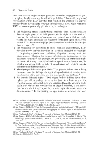 12 Giancarlo Frosio﻿﻿
they steer clear of subject matters protected either by copyright or sui gen-
eris rights, thereby reducing the risk of legal liability.39
Contrarily, any act of
reproduction within TDM activities that results in the creation of a copy of
protected work may instigate copyright infringement. Several stages within the
TDM process can potentially give rise to legal challenges:
1 Pre-processing stage: Standardising materials into machine-readable
formats might provoke an infringement on the right of reproduction.40
Further, the uploading of pre-processed material on a platform could
violate this right, although this might be contingent upon whether the
chosen TDM technique employs specific software for direct data analysis
from the source.41
2 Pre-processing for extraction: In more nuanced circumstances, TDM
may also involve various alterations of a database protected by copyright,
encompassing reproduction translation, adaptation, arrangement, and
other changes affecting the original selection and arrangement of the
database’s content.42
For example, pre-processing for extraction might
necessitate cleansing a database of irrelevant portions and data for analysis,
which could violate both the right of reproduction and the right to make
adaptations and arrangements.43
3 Mining stage: This crucial part of the TDM process, where data is finally
extracted, may also infringe the right of reproduction, depending upon
the character of the extraction and the mining software deployed.44
4 Sui generis database rights: TDM might further infringe upon these
rights, especially regarding the extraction (and, to a lesser degree, the
re-utilisation) of substantial parts of a database. Here, the violation could
occur even without the reproduction of original materials, as the extrac-
tion itself could infringe upon the exclusive rights bestowed upon the
database owner.45
In emphasising the legal intricacies involved, the Court
39 
See Directive 2019/790/EU of the European Parliament and of the Council of 17 April
2019 on copyright and related rights in the Digital Single Market and amending Directives
96/9/EC and 2001/29/EC, 2019 O.J. L 130, Recital 8
40 
See Directive 2001/29/EC of the European Parliament and of the Council of 22 May 2001
on the harmonisation of certain aspects of copyright and related rights in the information
society, 2000 O.J. L 167, Art. 2
41 
See Triaille et al., Study of the Legal Framework of Text and Data Mining (TDM), 28.
42 
See Directive 1996/9/EC of the European Parliament and of the Council of 11 March 1996
on the legal protection of databases, 1996 O.J. L 77, Art. 5(a-b). See also Stamatoudi, 2016,
264–265
43 
See Directive 1996/9/EC, Art. 5(a-b). See also Irini Stamatoudi, “Text and Data Mining”,
in New Developments in EU and International Copyright Law, ed. Irini Stamatoudi (Kluwer
Law International, 2016), 262; Triaille et al., Study of the Legal Framework of Text and Data
Mining (TDM), 34.
44 
See Triaille et al., Study of the Legal Framework of Text and Data Mining (TDM), 31.
45 
Directive 1996/9/EC, Art. 7.
 