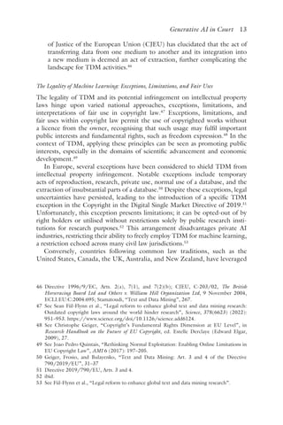 ﻿
Generative AI in Court 13
of Justice of the European Union (CJEU) has elucidated that the act of
transferring data from one medium to another and its integration into
a new medium is deemed an act of extraction, further complicating the
landscape for TDM activities.46
The Legality of Machine Learning: Exceptions, Limitations, and Fair Uses
The legality of TDM and its potential infringement on intellectual property
laws hinge upon varied national approaches, exceptions, limitations, and
interpretations of fair use in copyright law.47
Exceptions, limitations, and
fair uses within copyright law permit the use of copyrighted works without
a licence from the owner, recognising that such usage may fulfil important
public interests and fundamental rights, such as freedom expression.48
In the
context of TDM, applying these principles can be seen as promoting public
interests, especially in the domains of scientific advancement and economic
development.49
In Europe, several exceptions have been considered to shield TDM from
intellectual property infringement. Notable exceptions include temporary
acts of reproduction, research, private use, normal use of a database, and the
extraction of insubstantial parts of a database.50
Despite these exceptions, legal
uncertainties have persisted, leading to the introduction of a specific TDM
exception in the Copyright in the Digital Single Market Directive of 2019.51
Unfortunately, this exception presents limitations; it can be opted-out of by
right holders or utilised without restrictions solely by public research insti-
tutions for research purposes.52
This arrangement disadvantages private AI
industries, restricting their ability to freely employ TDM for machine learning,
a restriction echoed across many civil law jurisdictions.53
Conversely, countries following common law traditions, such as the
United States, Canada, the UK, Australia, and New Zealand, have leveraged
46 
Directive 1996/9/EC, Arts. 2(a), 7(1), and 7(2)(b); CJEU, C-203/02, The British
Horseracing Board Ltd and Others v. William Hill Organization Ltd, 9 November 2004,
ECLI:EU:C:2004:695; Stamatoudi, “Text and Data Mining”, 267.
47 
See Sean Fiil-Flynn et al., “Legal reform to enhance global text and data mining research:
Outdated copyright laws around the world hinder research”, Science, 378(6623) (2022):
951–953. https://www​.science​.org​/doi​/10​.1126​/science​.add6124.
48 
See Christophe Geiger, “Copyright’s Fundamental Rights Dimension at EU Level”, in
Research Handbook on the Future of EU Copyright, ed. Estelle Derclaye (Edward Elgar,
2009), 27.
49 
See Joao Pedro Quintais, “Rethinking Normal Exploitation: Enabling Online Limitations in
EU Copyright Law”, AMI 6 (2017): 197–205.
50 
Geiger, Frosio, and Bulayenko, “Text and Data Mining: Art. 3 and 4 of the Directive
790/2019/EU”, 31–37
51 
Directive 2019/790/EU, Arts. 3 and 4.
52 ​ibi​d.
53 
See Fiil-Flynn et al., “Legal reform to enhance global text and data mining research”.
 