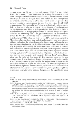 14 Giancarlo Frosio﻿﻿
opening clauses or fair use models to legitimise TDM.54
In the United
States, for example, TDM’s application for training foundational models
seems to be protected under the fair use doctrine,55
albeit with some narrow
limitations.56
Cases like Google Books and Perfect 10 have strengthened
the understanding that using TDM to create search indices or generate data
insights constitutes transformative fair use, thus supporting lawful TDM
practices under U.S. copyright law.57
Moreover, landmark rulings, such as
Baker v. Selden and subsequent reverse engineering cases,58
further cement
the legal position that TDM is likely permissible. The decision in Baker v.
Selden emphasised that copyright protection is confined to specific expres-
sions and not underlying ideas. Thus, protected content can be utilised and
copied if it “must necessarily be used as an incident to” the use of unpro-
tected materials.59
This ruling can be applied to TDM for training Generative
AI models, where the focus is on analysis and extraction from large datasets
without replicating the original copyrighted expression. Additionally, this
legal precedent implies that the lawful reproduction of protected materials
may be possible when mining text and data to train Generative AI models,
which themselves remain unprotected. However, courts might also consider
that some authors argue that fair use may not protect expressive machine
learning applications.60
In this context, I would propose that Sobel’s distinc-
tion between non-expressive and expressive fair use doesn’t compellingly
align with the reality of Generative AI. The argument pivots on the way
expressions are deployed as input data for training machine learning models.
When these expressions are processed for the purpose of extracting data, the
foundational models at play do not interact with the protected expressions in
any creative or expressive manner. Instead, the models utilise this content in
a functionally analytic or non-expressive manner, serving as building blocks
to construct a new, inventive machine that possesses the capability to create
54 ​ibi​d.
55 
See e.g., Mark Lemley and Bryan Casey, “Fair Learning”, Texas L Rev 99(4) (2021): 743,
743–785.
56 
See Henderson et al., ‘Foundation Models and Fair Use’ (2023) preprint 1 https://arxiv​.org​
/pdf​/2303​.15715​.pdf (noting that “copyrighted content may be used to build foundation
models without incurring liability due to the fair use doctrine. However, there is a caveat: If
the model produces output that is similar to copyrighted data, particularly in scenarios that affect
the market of that data, fair use may no longer apply to the output of the model”) (emphasis
added).
57 
See Authors Guild, 202; Authors Guild v. HathiTrust, 755 F.3d 87 (2nd Cir. 2014); Perfect
10 v. Amazon​.c​om, 508 F.3d 1146 (9th Cir, 2007); Perfect 10 v. Google, 416 F. Supp. 2d 828
(C.D. Cal. 2006).
58 
See e.g., Sega Enterprises Ltd v. Accolade, Inc, 977 F. 2d 1510 (9th Cir. 1992); Sony Computer
Entertainment v. Connectix Corp, 203 F. 3d 496 (9th Cir. 2000).
59 
Baker v. Selden, 101 U.S. 99, 104 (1879).
60 
See Benjamin Sobel, “Artificial intelligence’s fair use crisis”, Colum. JL  Arts 41 (2017): 45,
45 (emphasis added).
 