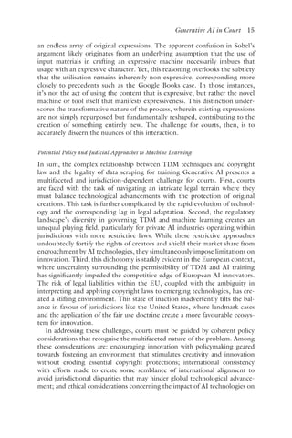 ﻿
Generative AI in Court 15
an endless array of original expressions. The apparent confusion in Sobel’s
argument likely originates from an underlying assumption that the use of
input materials in crafting an expressive machine necessarily imbues that
usage with an expressive character. Yet, this reasoning overlooks the subtlety
that the utilisation remains inherently non-expressive, corresponding more
closely to precedents such as the Google Books case. In those instances,
it’s not the act of using the content that is expressive, but rather the novel
machine or tool itself that manifests expressiveness. This distinction under-
scores the transformative nature of the process, wherein existing expressions
are not simply repurposed but fundamentally reshaped, contributing to the
creation of something entirely new. The challenge for courts, then, is to
accurately discern the nuances of this interaction.
Potential Policy and Judicial Approaches to Machine Learning
In sum, the complex relationship between TDM techniques and copyright
law and the legality of data scraping for training Generative AI presents a
multifaceted and jurisdiction-dependent challenge for courts. First, courts
are faced with the task of navigating an intricate legal terrain where they
must balance technological advancements with the protection of original
creations. This task is further complicated by the rapid evolution of technol-
ogy and the corresponding lag in legal adaptation. Second, the regulatory
landscape’s diversity in governing TDM and machine learning creates an
unequal playing field, particularly for private AI industries operating within
jurisdictions with more restrictive laws. While these restrictive approaches
undoubtedly fortify the rights of creators and shield their market share from
encroachment by AI technologies, they simultaneously impose limitations on
innovation. Third, this dichotomy is starkly evident in the European context,
where uncertainty surrounding the permissibility of TDM and AI training
has significantly impeded the competitive edge of European AI innovators.
The risk of legal liabilities within the EU, coupled with the ambiguity in
interpreting and applying copyright laws to emerging technologies, has cre-
ated a stifling environment. This state of inaction inadvertently tilts the bal-
ance in favour of jurisdictions like the United States, where landmark cases
and the application of the fair use doctrine create a more favourable ecosys-
tem for innovation.
In addressing these challenges, courts must be guided by coherent policy
considerations that recognise the multifaceted nature of the problem. Among
these considerations are: encouraging innovation with policymaking geared
towards fostering an environment that stimulates creativity and innovation
without eroding essential copyright protections; international consistency
with efforts made to create some semblance of international alignment to
avoid jurisdictional disparities that may hinder global technological advance-
ment; and ethical considerations concerning the impact of AI technologies on
 